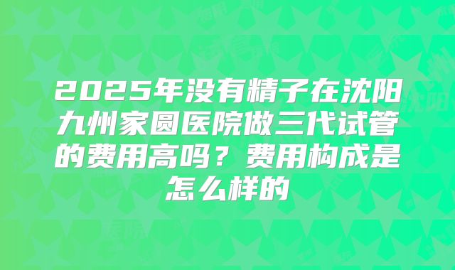 2025年没有精子在沈阳九州家圆医院做三代试管的费用高吗？费用构成是怎么样的
