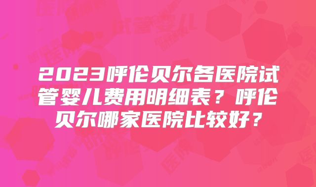 2023呼伦贝尔各医院试管婴儿费用明细表？呼伦贝尔哪家医院比较好？