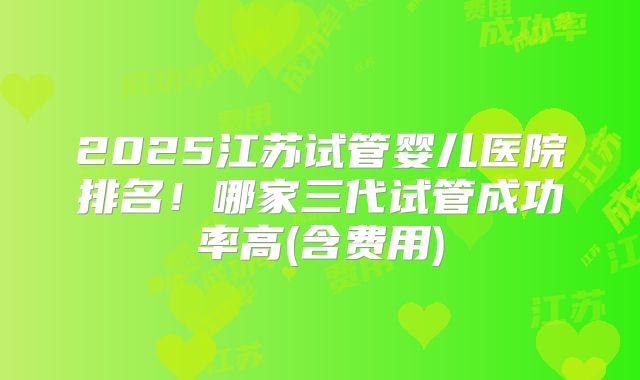 2025江苏试管婴儿医院排名!哪家三代试管成功率高(含费用)