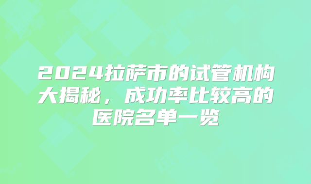 2024拉萨市的试管机构大揭秘,成功率比较高的医院名单一览