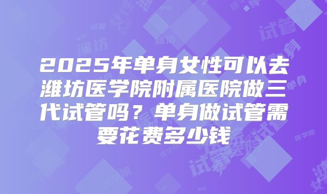 2025年单身女性可以去潍坊医学院附属医院做三代试管吗？单身做试管需要花费多少钱