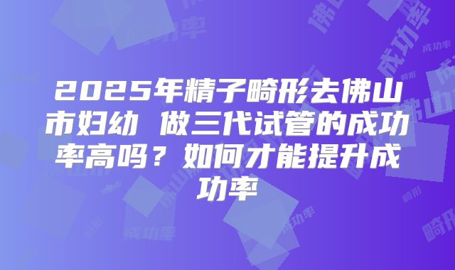 2025年精子畸形去佛山市妇幼 做三代试管的成功率高吗?如何才能提升成功率