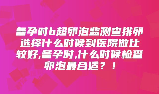 备孕时b超卵泡监测查排卵选择什么时候到医院做比较好,备孕时,什么时候检查卵泡最合适？！