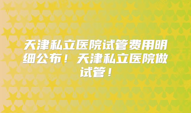 天津私立医院试管费用明细公布！天津私立医院做试管！