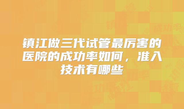 镇江做三代试管最厉害的医院的成功率如何,准入技术有哪些
