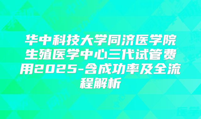 华中科技大学同济医学院生殖医学中心三代试管费用2025-含成功率及全流程解析
