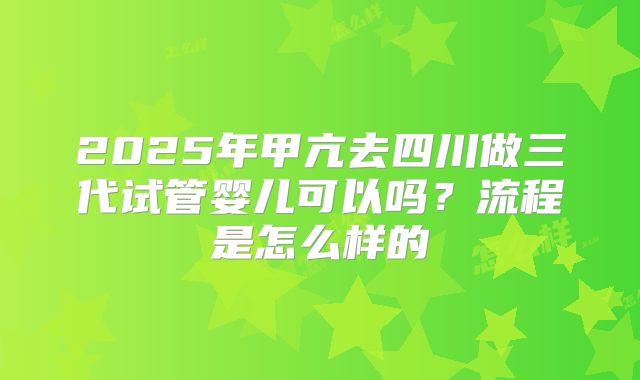 2025年甲亢去四川做三代试管婴儿可以吗？流程是怎么样的