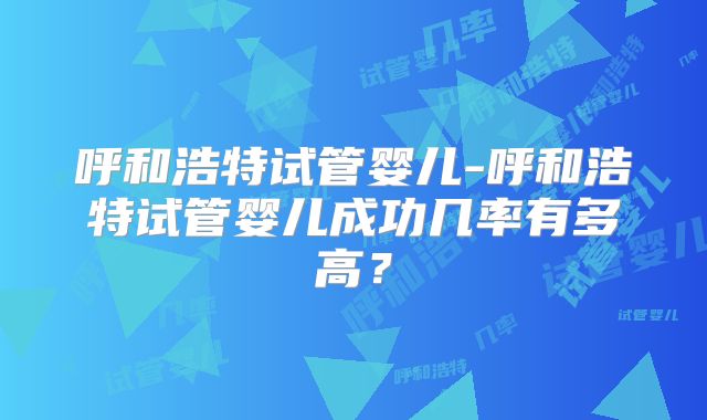 呼和浩特试管婴儿-呼和浩特试管婴儿成功几率有多高？