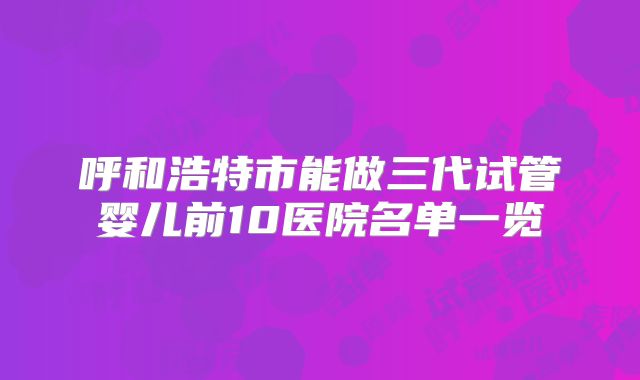 呼和浩特市能做三代试管婴儿前10医院名单一览
