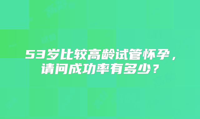 53岁比较高龄试管怀孕,请问成功率有多少?