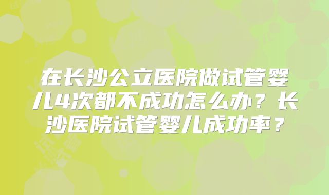 在长沙公立医院做试管婴儿4次都不成功怎么办?长沙医院试管婴儿成功率?