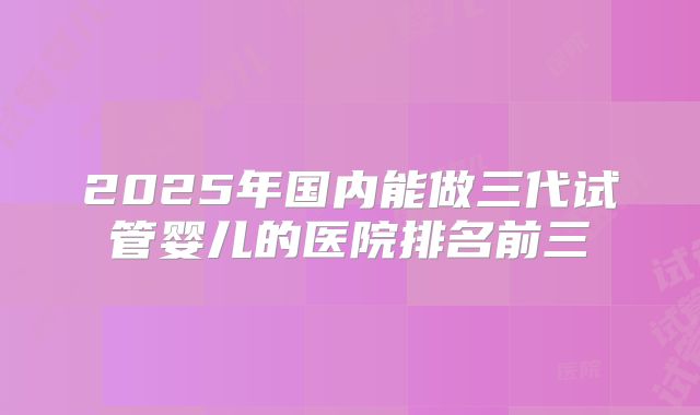 2025年国内能做三代试管婴儿的医院排名前三