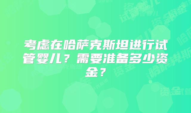 考虑在哈萨克斯坦进行试管婴儿?需要准备多少资金?