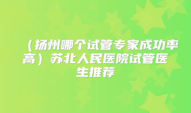 (扬州哪个试管专家成功率高)苏北人民医院试管医生推荐