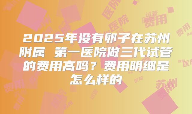 2025年没有卵子在苏州附属 第一医院做三代试管的费用高吗？费用明细是怎么样的