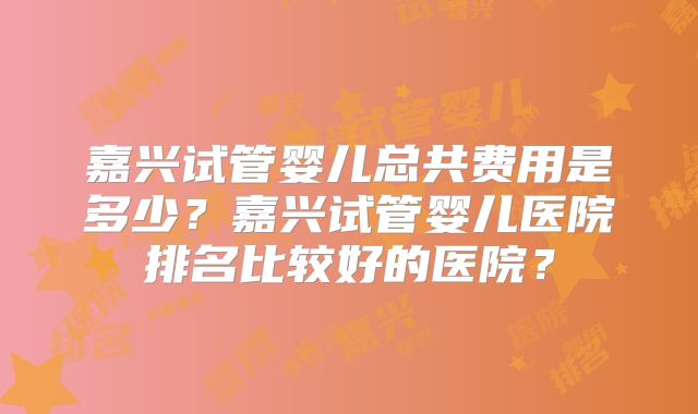 嘉兴试管婴儿总共费用是多少?嘉兴试管婴儿医院排名比较好的医院?