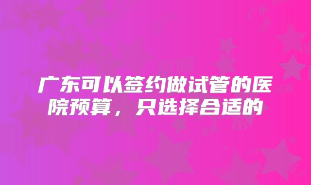 广东可以签约做试管的医院预算，只选择合适的