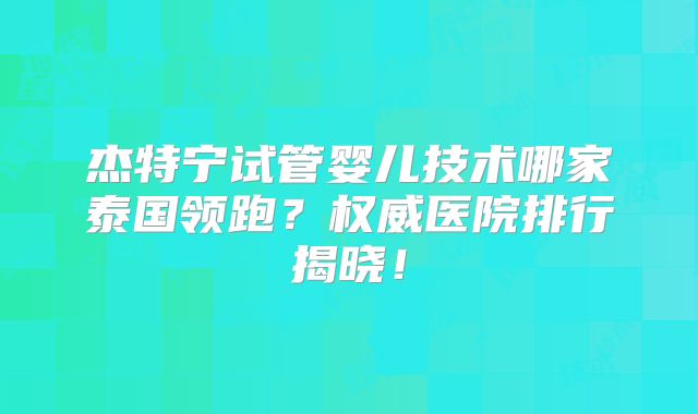 杰特宁试管婴儿技术哪家泰国领跑？权威医院排行揭晓！