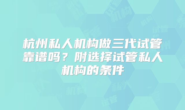 杭州私人机构做三代试管靠谱吗？附选择试管私人机构的条件