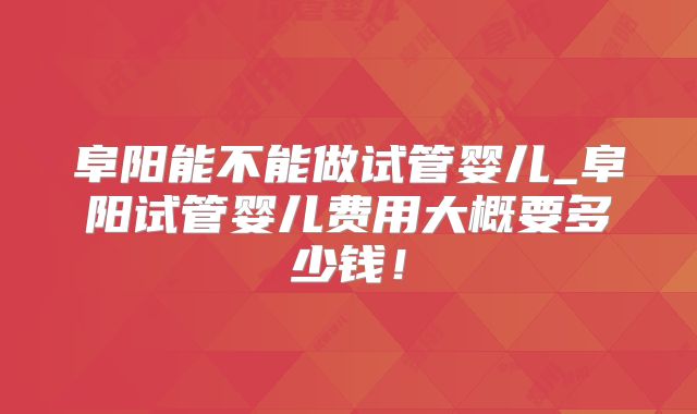 阜阳能不能做试管婴儿_阜阳试管婴儿费用大概要多少钱!