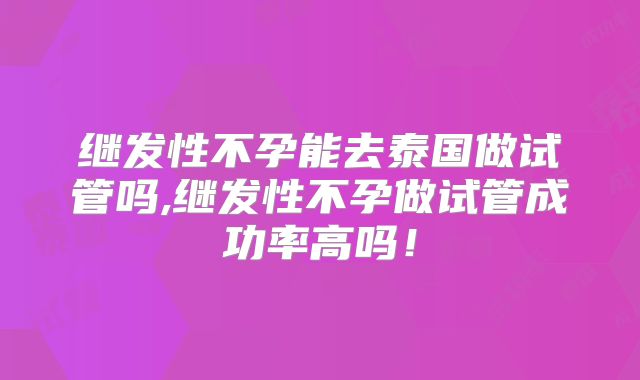继发性不孕能去泰国做试管吗,继发性不孕做试管成功率高吗!