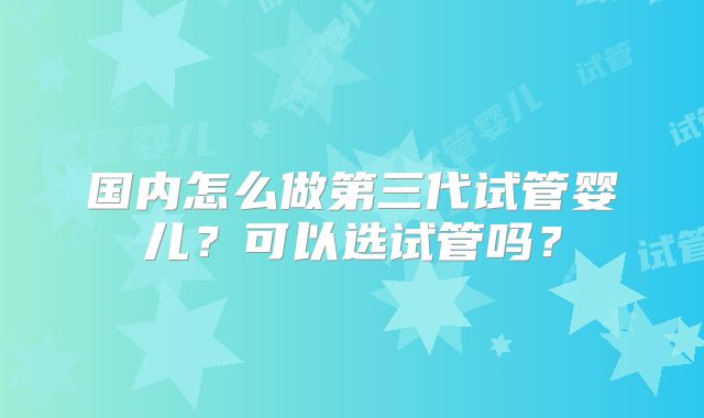 国内怎么做第三代试管婴儿？可以选试管吗？