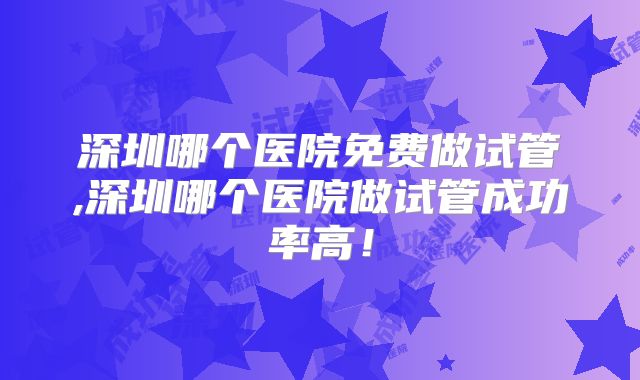 深圳哪个医院免费做试管,深圳哪个医院做试管成功率高!