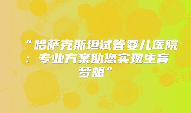 “哈萨克斯坦试管婴儿医院:专业方案助您实现生育梦想”