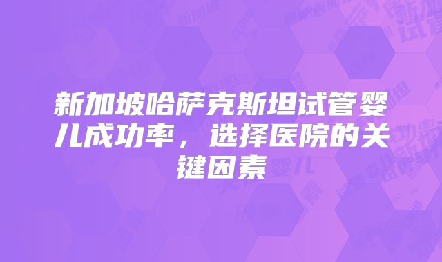 新加坡哈萨克斯坦试管婴儿成功率,选择医院的关键因素