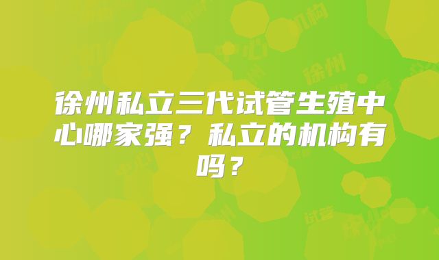 徐州私立三代试管生殖中心哪家强?私立的机构有吗?