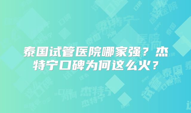泰国试管医院哪家强？杰特宁口碑为何这么火？