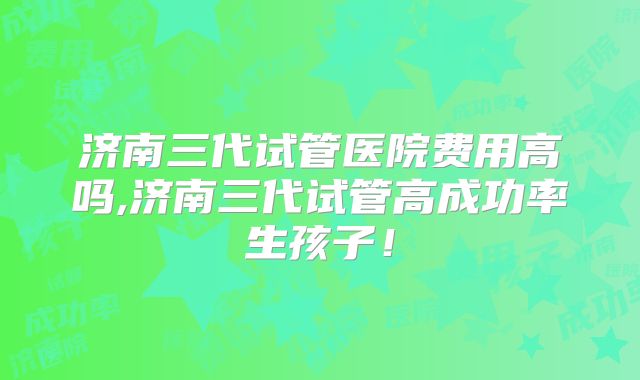 济南三代试管医院费用高吗,济南三代试管高成功率生孩子!