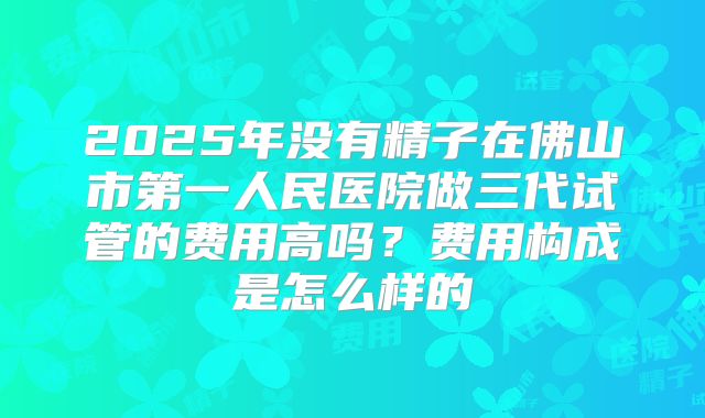 2025年没有精子在佛山市第一人民医院做三代试管的费用高吗?费用构成是怎么样的