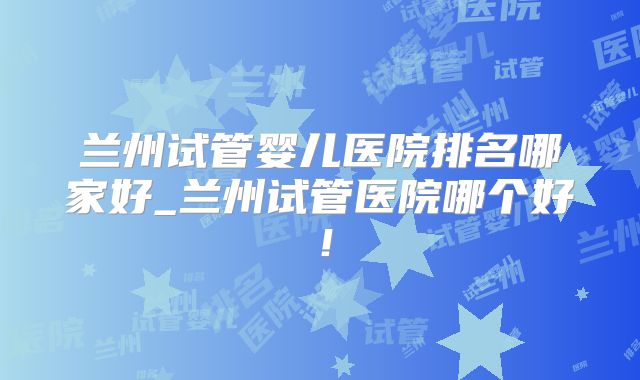 兰州试管婴儿医院排名哪家好_兰州试管医院哪个好！