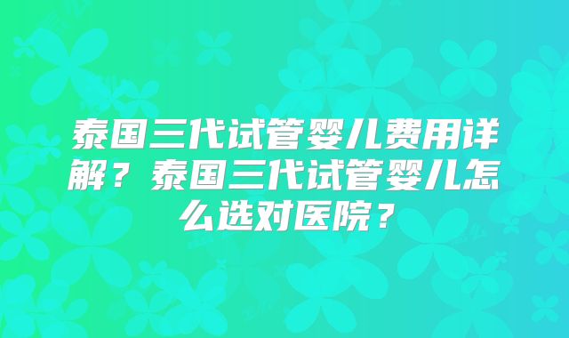 泰国三代试管婴儿费用详解？泰国三代试管婴儿怎么选对医院？