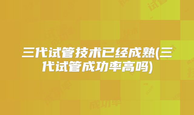 三代试管技术已经成熟(三代试管成功率高吗)