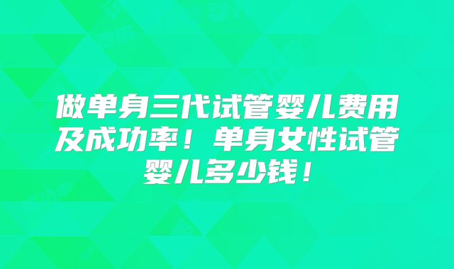 做单身三代试管婴儿费用及成功率!单身女性试管婴儿多少钱!