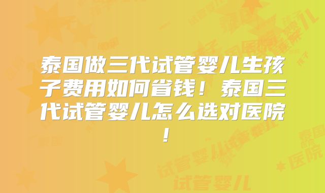 泰国做三代试管婴儿生孩子费用如何省钱！泰国三代试管婴儿怎么选对医院！