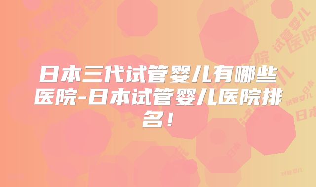 日本三代试管婴儿有哪些医院-日本试管婴儿医院排名！