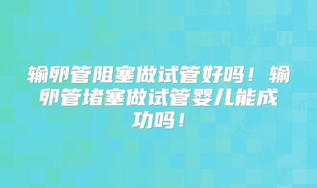 输卵管阻塞做试管好吗!输卵管堵塞做试管婴儿能成功吗!