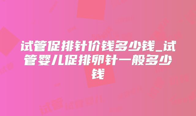 试管促排针价钱多少钱_试管婴儿促排卵针一般多少钱