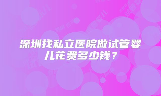 深圳找私立医院做试管婴儿花费多少钱？