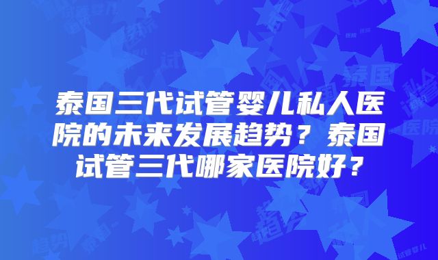 泰国三代试管婴儿私人医院的未来发展趋势？泰国试管三代哪家医院好？