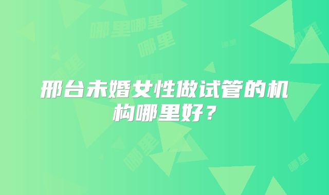 邢台未婚女性做试管的机构哪里好?