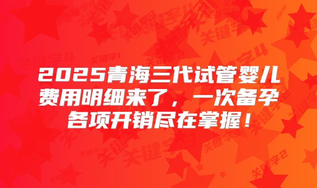 2025青海三代试管婴儿费用明细来了，一次备孕各项开销尽在掌握！