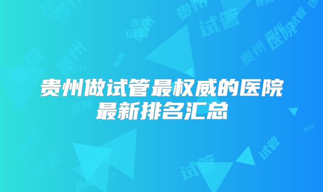贵州做试管最权威的医院最新排名汇总