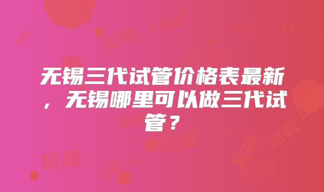 无锡三代试管价格表最新,无锡哪里可以做三代试管?