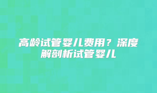 高龄试管婴儿费用?深度解剖析试管婴儿