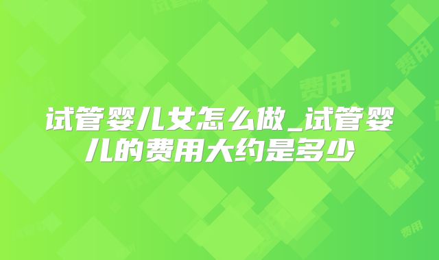 试管婴儿女怎么做_试管婴儿的费用大约是多少