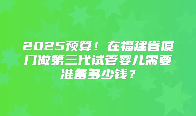 2025预算!在福建省厦门做第三代试管婴儿需要准备多少钱?